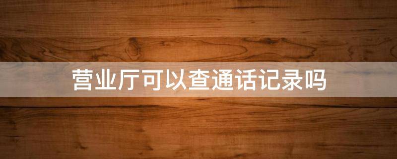 营业厅可以查通话记录吗 手机移动营业厅可以查通话记录吗