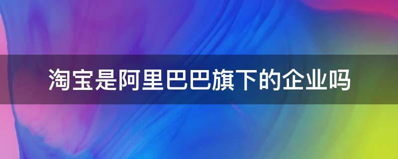 淘宝是阿里巴巴旗下的企业吗 天猫淘宝都是阿里巴巴集团旗下的吗?