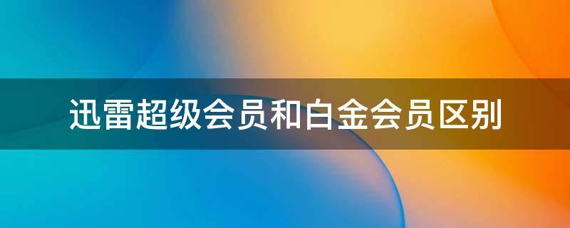 迅雷超级会员和白金会员区别（迅雷超级会员和白金会员区别 知乎）