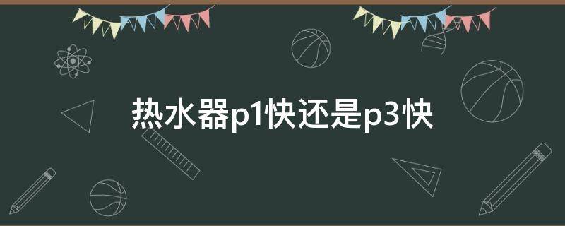 热水器p1快还是p3快（热水器p1和p3哪个加热快）