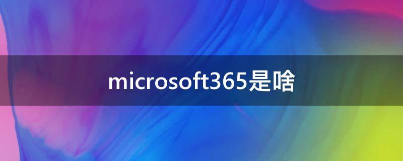 microsoft365是啥（microsoft365有啥用）