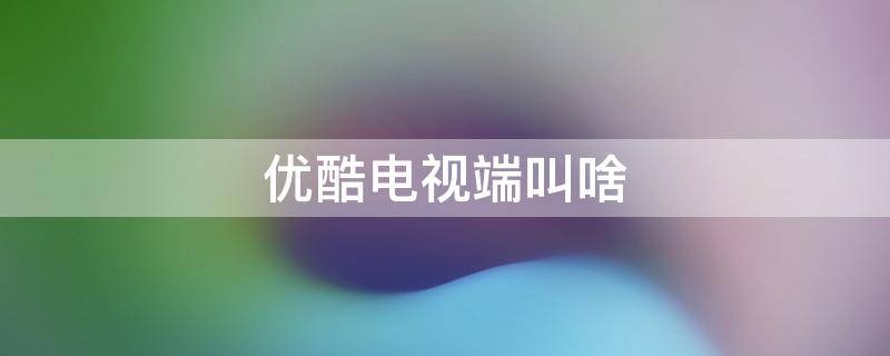 优酷电视端叫啥 优酷电视是什么