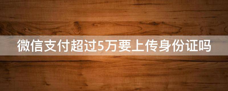 微信支付超过5万要上传身份证吗（微信收付款超过5万元需要上传身份证吗）