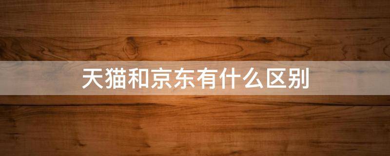 天猫和京东有什么区别（天猫和京东有什么区别?）