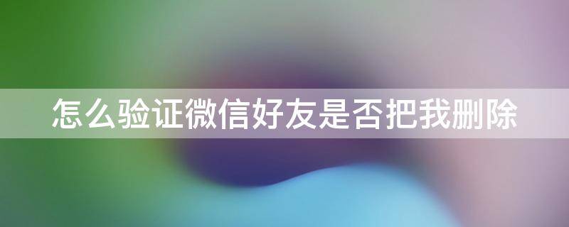 怎么验证微信好友是否把我删除（怎么验证微信好友是否把我删除不被发现）