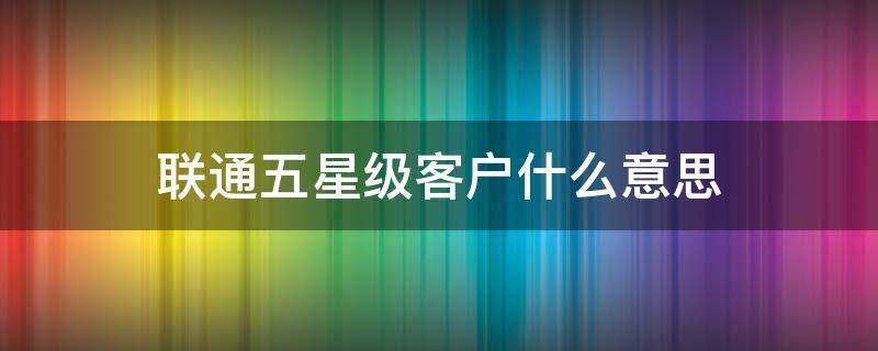 联通五星级客户什么意思 中国联通五星级客户是什么意思