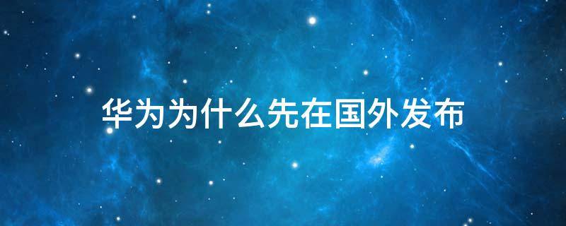 华为为什么先在国外发布（华为发布会为什么不在中国开）