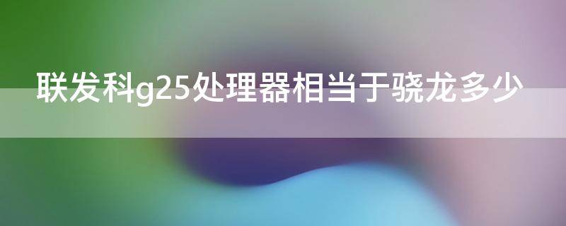 联发科g25处理器相当于骁龙多少（联发科g25相当于晓龙）