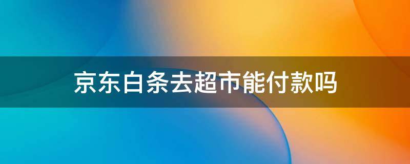 京东白条去超市能付款吗（京东小白条可以在超市付款么）