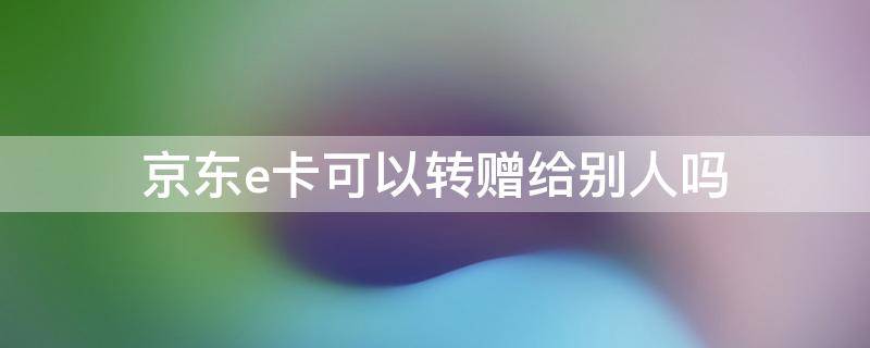 京东e卡可以转赠给别人吗（京东e卡怎么转给别人）