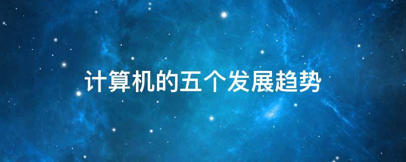 计算机的五个发展趋势（计算机发展的四大趋势）