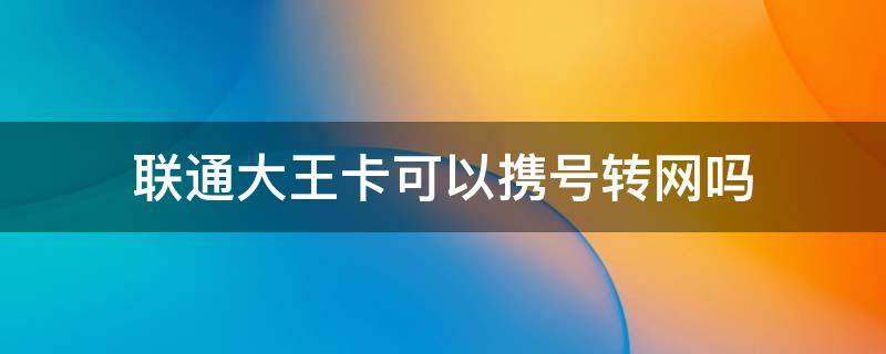 联通大王卡可以携号转网吗（联通大王卡可以携号转网吗?）