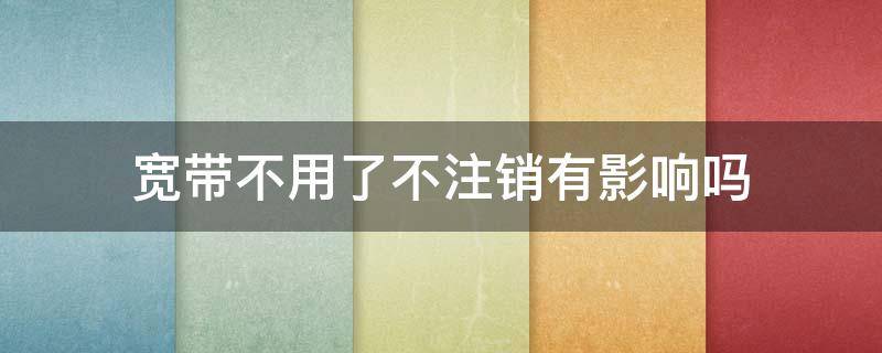宽带不用了不注销有影响吗（中国移动宽带不用了不注销有影响吗）