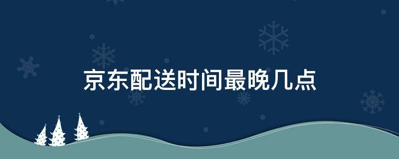 京东配送时间最晚几点（京东配送时间最晚几天）