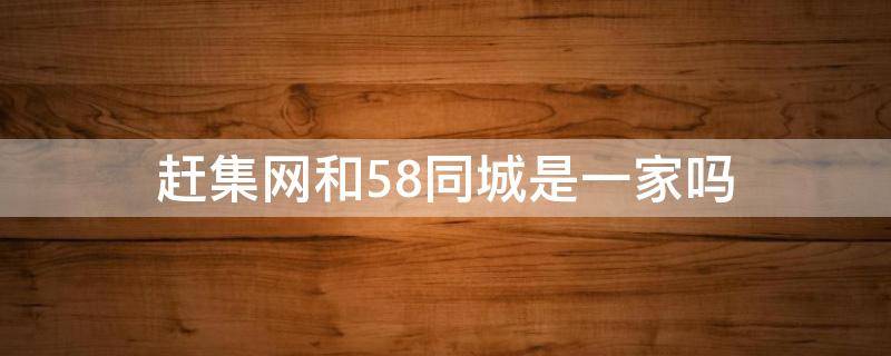 赶集网和58同城是一家吗 赶集网和58同城是一家的吗