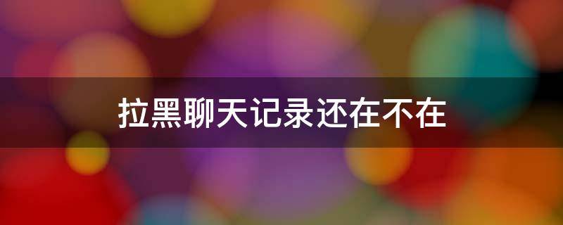 拉黑聊天记录还在不在（拉黑后聊天记录还在不在）