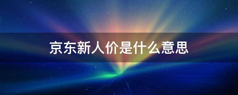 京东新人价是什么意思（京东的新人价是要便宜些吗）