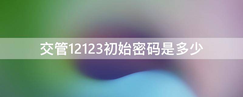 交管12123初始密码是多少 交管12123初次密码是多少
