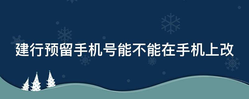 建行预留手机号能不能在手机上改 银行预留号码已停用怎么修改