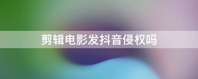 剪辑电影发抖音侵权吗 在抖音上发电影剪辑是否侵权