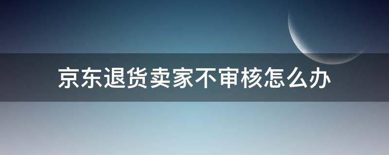 京东退货卖家不审核怎么办（京东上退货商家一直不通过审核怎么办）