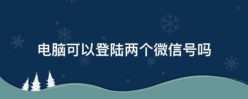 电脑可以登陆两个微信号吗（电脑可以登陆2个微信号吗）