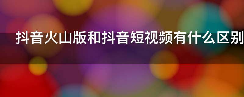 抖音火山版和抖音短视频有什么区别（抖音火山版与抖音短视频有什么区别）